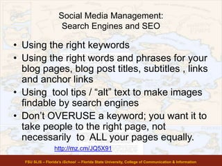 Social Media Management:
Search Engines and SEO
• Using the right keywords
• Using the right words and phrases for your
blog pages, blog post titles, subtitles , links
and anchor links
• Using tool tips / “alt” text to make images
findable by search engines
• Don’t OVERUSE a keyword; you want it to
take people to the right page, not
necessarily to ALL your pages equally.
FSU SLIS – Florida’s iSchool -- Florida State University, College of Communication & Information
http://mz.cm/JQ5X91
 