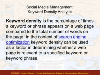 Social Media Management:
Keyword Density Analysis
Keyword density is the percentage of times
a keyword or phrase appears on a web page
compared to the total number of words on
the page. In the context of search engine
optimization keyword density can be used
as a factor in determining whether a web
page is relevant to a specified keyword or
keyword phrase.
FSU SLIS – Florida’s iSchool -- Florida State University, College of Communication & Information
 