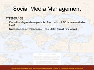 Social Media Management
ATTENDANCE
• Go to the blog and complete the form before 2:30 to be counted on
time!
• Questions about attendance – see Blake (email him today)
FSU SLIS – Florida’s iSchool -- Florida State University, College of Communication & Information
 