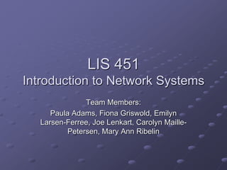LIS 451Introduction to Network Systems Team Members: Paula Adams, Fiona Griswold, Emilyn Larsen-Ferree, Joe Lenkart, Carolyn Maille-Petersen, Mary Ann Ribelin  