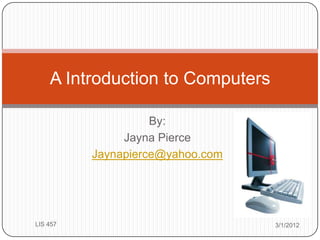A Introduction to Computers

                    By:
               Jayna Pierce
          Jaynapierce@yahoo.com




LIS 457                           3/1/2012
 