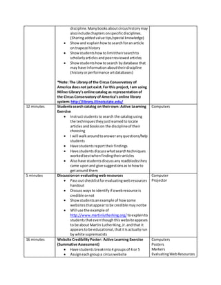 discipline.Manybooksaboutcircushistorymay
alsoinclude chaptersonspecificdisciplines.
(Sharingaddedvalue tips/special knowledge)
 Showand explainhow tosearchforan article
on trapeze history
 Showstudentshow tolimittheirsearchto
scholarlyarticlesandpeerreviewedarticles
 Showstudentshow tosearch bydatabase that
may have informationabouttheirdiscipline
(historyorperformance artdatabases)
*Note: The Library of the CircusConservatory of
America doesnot yet exist.For this project,I am using
MilnerLibrary’s online catalog as representationof
the CircusConservatory of America’sonline library
system:http://library.illinoisstate.edu/
12 minutes Studentssearch catalog on theirown: Active Learning
Exercise
 Instructstudentstosearch the catalog using
the techniquestheyjustlearnedtolocate
articlesandbookson the disciplineof their
choosing
 I will walkaroundtoansweranyquestions/help
students
 Have studentsreporttheirfindings
 Have studentsdiscusswhatsearchtechniques
workedbestwhenfindingtheirarticles
 Alsohave studentsdiscussanyroadblocksthey
came uponand give suggestionsastohow to
getaround them
Computers
5 minutes Discussionon evaluatingweb resources
 Passout checklistforevaluatingwebresources
handout
 Discusswaysto identifyif awebresource is
credible ornot
 Showstudentsanexample of how some
websitesthatappeartobe credible maynotbe
 Will use the example of
http://www.martinlutherking.org/ toexplainto
studentsthateventhoughthiswebsiteappears
to be about Martin LutherKing,Jr.and that it
appearsto be educational,thatitisactuallyrun
by white supremacists
Computer
Projector
16 minutes Website CredibilityPoster: Active Learning Exercise
(Summative Assessment)
 Have studentsbreakinto4 groups of 4 or 5
 Assigneachgroupa circuswebsite
Computers
Posters
Markers
EvaluatingWebResources
 