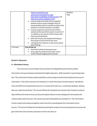(www.circushistory.org;
www.americanyouthcircus.org;
www.thecircusgirlblog.wordpress.com;and
http://circustents.blogspot.com/)
 Instructstudentstolookat theirassigned
website andtouse the strategiesthey’ve
learnedtodayandtheirhandoutto determine
whetherornot theirwebsite iscredible
 Instructstudentstowrite the title of their
website atthe topof theirposter,towrite if it
iscredible ornot,and to listthe reasonswhy
theyhave decidedthat
 After10 minutes,the studentswillhangup
theirpostersat the frontof the room
 I will guide the studentsinadiscussionabout
theirfindings
Handout
Tape
2 minutes Class Wrap-Up
 Summarize whatwe have gone over
 Encourage the studentstocontact me for
furtherhelpthroughoutthe semester
SectionV: Discussion
A. Information Literacy
Thisinstructionsessionfollowsthe Associationof College&ResearchLibraries(ACRL)
InformationLiteracyCompetencyStandardsforHigherEducation. ACRLstandard1.2 specificallystates
that “The informationliteratestudentidentifiesavarietyof typesandformatsof potential sourcesof
information.”One of the outcomesforstandard1.2 is thatinformationliteratestudents“identifythe
value anddifferenceof potentialresourcesinavarietyof formats(e.g.,multimedia,database,website,
data set,audio/visual,book).”Thissessionfollowsthisstandardverycloselyinthatitteachesstudents
aboutdifferentformatsof resourcesbysearchingthe library’sonline cataloganditalsoteachesthe
studentsaboutwebresources.Thissessionalsospecificallyaddressesstandard3.2,“The information
literate studentarticulatesandappliesinitial criteriaforevaluatingboththe informationandits
sources.”Thissessionfollowsthisstandardbyteachingthe studentshow toevaluatewebresourcesand
givesthemthe toolstodo thisevaluationontheirownlateron.
 
