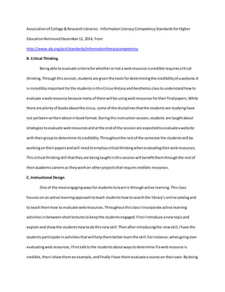 Associationof College &ResearchLibraries. InformationLiteracyCompetencyStandardsforHigher
EducationRetrievedDecember12, 2014, from
http://www.ala.org/acrl/standards/informationliteracycompetency
B. Critical Thinking
Beingable toevaluate criteriaforwhetherornota webresource iscredible requirescritical
thinking.Throughthissession,studentsare giventhe toolsfordeterminingthe credibilityof awebsite.It
isincrediblyimportantforthe studentsinthisCircusHistoryandAestheticsclasstounderstandhowto
evaluate awebresource because many of themwill be usingwebresourcesfortheirfinalpapers.While
there are plentyof booksaboutthe circus, some of the disciplinesthatthe studentsare studyinghave
not yetbeenwrittenaboutinbookformat.Duringthisinstructionsession,students are taughtabout
strategiestoevaluate webresourcesandatthe endof the sessionare expectedtoevaluateawebsite
withtheirgroupto determine itscredibility.Throughoutthe restof the semesterthe studentswill be
workingontheirpapersandwill needtoemploycritical thinkingwhenevaluatingtheirwebresources.
Thiscritical thinkingskill thattheyare beingtaughtinthissessionwill benefitthemthroughthe restof
theiracademiccareersas theyworkon otherprojectsthatrequire credible resources.
C. Instructional Design
One of the mostengagingwaysforstudentstolearnis throughactive learning.Thisclass
focusesonan active learningapproachtoteach studentshow tosearchthe library’sonlinecatalogand
to teachthemhow to evaluate webresources.ThroughoutthisclassIincorporate active learning
activitiesinbetweenshortlecturestokeepthe studentsengaged.FirstI introduce anew topicand
explainandshowthe studentshowtodothisnew skill.Thenafterintroducingthe new skill,Ihave the
studentsparticipate inactivitiesthatwillhelpthembetterlearnthe skill.Forinstance,whengoingover
evaluatingwebresources,Ifirsttalktothe studentsaboutwaystodetermine if awebresource is
credible,thenIshowthemanexample,andfinallyIhave themevaluateasource on theirown.Bydoing
 