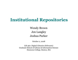 Institutional Repositories
                 Wendy Brown
                  Jen Langley
                 Joshua Parker
                    October 2, 2008

         LIS 462: Digital Libraries (Schwartz)
    Graduate School of Library & Information Science
             Simmons College, Boston, MA
 