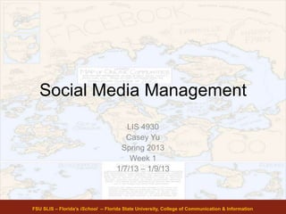 Social Media Management
LIS 4930
Casey Yu
Spring 2013
Week 1
1/7/13 – 1/9/13
FSU SLIS – Florida’s iSchool -- Florida State University, College of Communication & Information
 