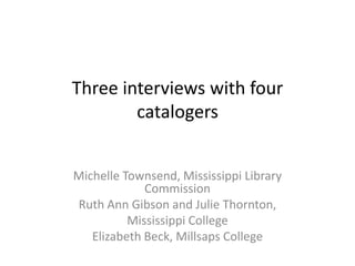 Three interviews with four
catalogers
Michelle Townsend, Mississippi Library
Commission
Ruth Ann Gibson and Julie Thornton,
Mississippi College
Elizabeth Beck, Millsaps College
 