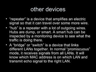 other devices “ repeater” is a device that amplifies an electric signal so that it can travel over some more wire. “ hub” is a repeater with a lot of outgoing wires. Hubs are dump, or smart. A smart hub can be inspected by a monitoring device to see what the traffic is doing there. A “bridge” or “switch” is a device that links different LANs together. In normal “promiscuous” mode, it receives signals from all LANs. It will know which MAC address is on which LAN and transmit echo signal to the right LAN. 