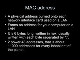 MAC address A physical address burned onto each network interface card used on a LAN. Forms an address for your computer on a LAN It is 6 bytes long, written in hex, usually written with each byte separated by “:”. 2 power 48 addresses, that is about 11000 addresses for every inhabitant of the planet.  