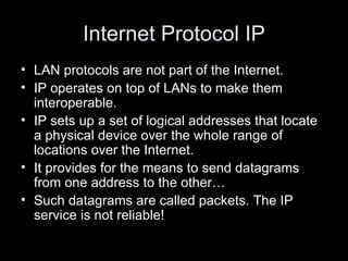 Internet Protocol IP LAN protocols are not part of the Internet.  IP operates on top of LANs to make them interoperable.  IP sets up a set of logical addresses that locate a physical device over the whole range of locations over the Internet.  It provides for the means to send datagrams from one address to the other… Such datagrams are called packets. The IP service is not reliable!  