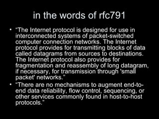in the words of rfc791 “ The Internet protocol is designed for use in interconnected systems of packet-switched computer connection networks. The Internet protocol provides for transmitting blocks of data called datagrams from sources to destinations. The Internet protocol also provides for fragmentation and reassembly of long datagram, if necessary, for transmission through 'small packet' networks.” “ There are no mechanisms to augment end-to-end data reliability, flow control, sequencing, or other services commonly found in host-to-host protocols.” 