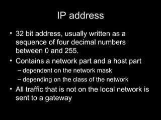 IP address 32 bit address, usually written as a sequence of four decimal numbers between 0 and 255.  Contains a network part and a host part dependent on the network mask depending on the class of the network All traffic that is not on the local network is sent to a gateway 