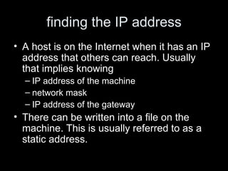 finding the IP address A host is on the Internet when it has an IP address that others can reach. Usually that implies knowing IP address of the machine network mask IP address of the gateway  There can be written into a file on the machine. This is usually referred to as a static address.  