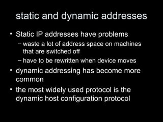 static and dynamic addresses Static IP addresses have problems waste a lot of address space on machines that are switched off have to be rewritten when device moves dynamic addressing has become more common the most widely used protocol is the dynamic host configuration protocol 