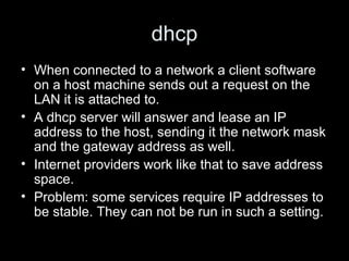 dhcp When connected to a network a client software on a host machine sends out a request on the LAN it is attached to.  A dhcp server will answer and lease an IP address to the host, sending it the network mask and the gateway address as well. Internet providers work like that to save address space.  Problem: some services require IP addresses to be stable. They can not be run in such a setting.  