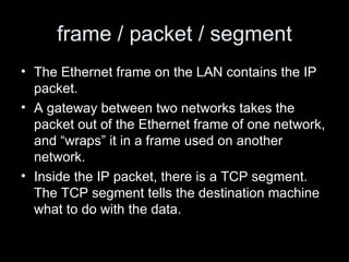 frame / packet / segment The Ethernet frame on the LAN contains the IP packet.  A gateway between two networks takes the packet out of the Ethernet frame of one network, and “wraps” it in a frame used on another network.  Inside the IP packet, there is a TCP segment. The TCP segment tells the destination machine what to do with the data.  