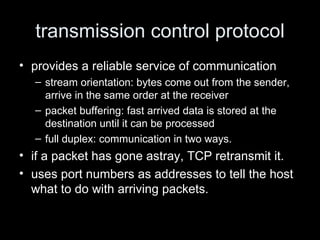 transmission control protocol provides a reliable service of communication stream orientation: bytes come out from the sender, arrive in the same order at the receiver packet buffering: fast arrived data is stored at the destination until it can be processed full duplex: communication in two ways. if a packet has gone astray, TCP retransmit it. uses port numbers as addresses to tell the host what to do with arriving packets. 