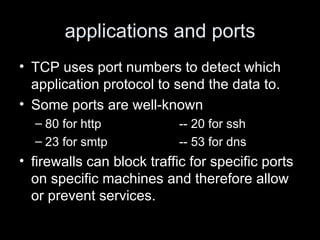 applications and ports TCP uses port numbers to detect which application protocol to send the data to.  Some ports are well-known 80 for http -- 20 for ssh 23 for smtp -- 53 for dns firewalls can block traffic for specific ports on specific machines and therefore allow or prevent services.  
