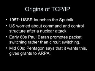 Origins of TCP/IP 1957: USSR launches the Sputnik US worried about command and control structure after a nuclear attack Early 60s Paul Baran promotes packet switching rather than circuit switching. Mid 60s: Pentagon says that it wants this, gives grants to ARPA. 