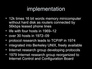implementation 12k times 16 bit words memory minicomputer without hard disk as routers connected by 56kbps leased phone lines  life with four hosts in 1969 – 12 over 30 hosts in 1972 – 09 protocol research leads to TCP/IP in 1974 integrated into Berkeley UNIX, freely available Internet research group developing protocols 1979 Internet research group reorganized to Internet Control and Configuration Board 