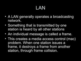 LAN A LAN generally operates a broadcasting network.  Something that is transmitted by one station is heard by all other stations An individual message is called a frame.  This creates a media access control (mac) problem. When one station issues a frame, it destroys a frame from another station, through frame collision.  