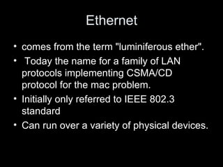 Ethernet comes from the term "luminiferous ether". Today the name for a family of LAN protocols implementing CSMA/CD protocol for the mac problem. Initially only referred to IEEE 802.3 standard Can run over a variety of physical devices.  