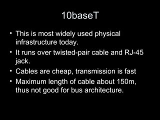 10baseT This is most widely used physical infrastructure today.  It runs over twisted-pair cable and RJ-45 jack. Cables are cheap, transmission is fast  Maximum length of cable about 150m, thus not good for bus architecture.  