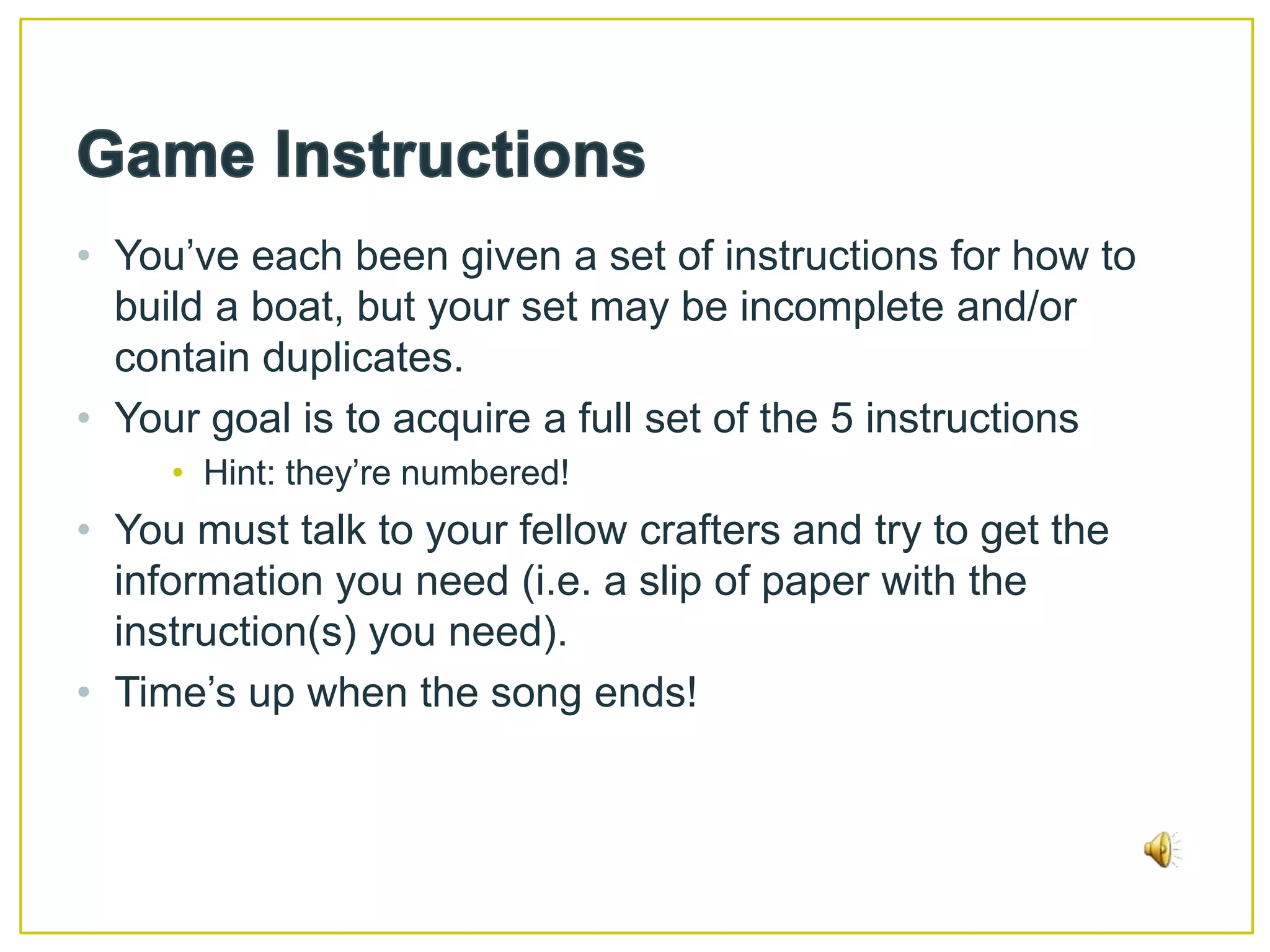 Game InstructionsYou’ve each been given a set of instructions for how to build a boat, but your set may be incomplete and/or contain duplicates. Your goal is to acquire a full set of the 5 instructionsHint: they’re numbered!You must talk to your fellow crafters and try to get the information you need (i.e. a slip of paper with the instruction(s) you need).Time’s up when the song ends!