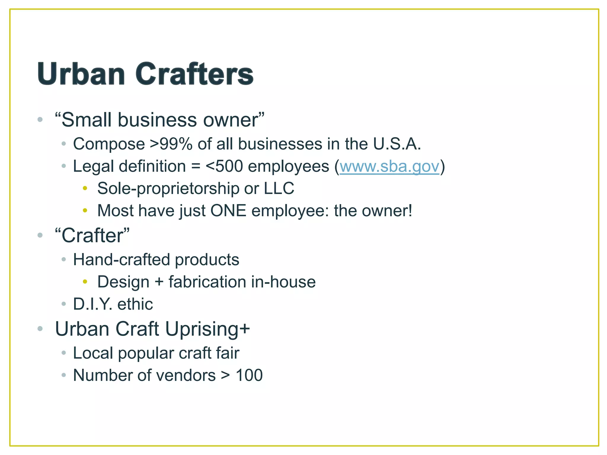 Urban Crafters“Small business owner” Compose >99% of all businesses in the U.S.A. Legal definition = <500 employees (www.sba.gov) Sole-proprietorship or LLCMost have just ONE employee: the owner!“Crafter”Hand-crafted productsDesign + fabrication in-houseD.I.Y. ethicUrban Craft Uprising+Local popular craft fairNumber of vendors > 100