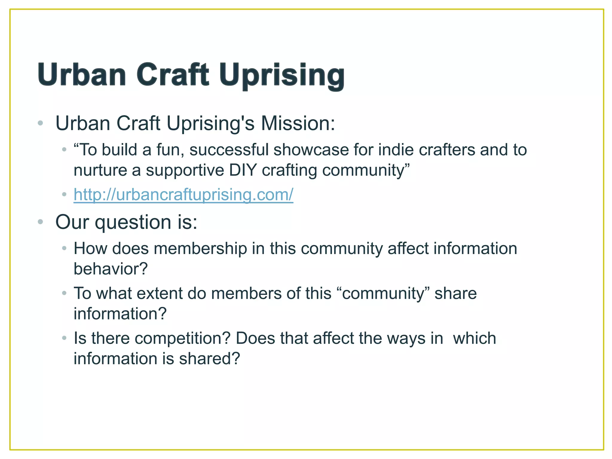 Urban Craft UprisingUrban Craft Uprising's Mission: “To build a fun, successful showcase for indie crafters and to nurture a supportive DIY crafting community”http://urbancraftuprising.com/Our question is:How does membership in this community affect information behavior?To what extent do members of this “community” share information?Is there competition? Does that affect the ways in  which information is shared?