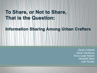 To Share, or Not to Share, That is the Question: Information Sharing Among Urban Crafters Sarah Caldwell Sarah Ganderup Erica Leigh Nelson Meredith Slota Julie Tanaka 