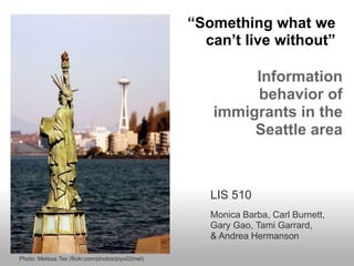 “Something what we
                                                     can’t live without”

                                                           Information
                                                           behavior of
                                                      immigrants in the
                                                           Seattle area



                                                      LIS 510
                                                      Monica Barba, Carl Burnett,
                                                      Gary Gao, Tami Garrard,
                                                      & Andrea Hermanson

Photo: Melissa Tse (flickr.com/photos/piyo02mel)
 