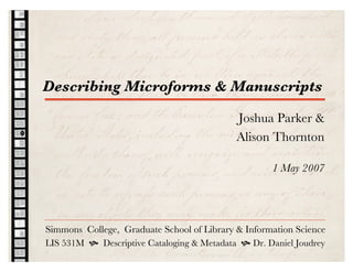 Describing Microforms & Manuscripts

                                            Joshua Parker &
                                            Alison Thornton

                                                    1 May 2007




Simmons College, Graduate School of Library & Information Science
LIS 531M  Descriptive Cataloging & Metadata  Dr. Daniel Joudrey
