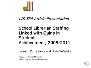 LIS 534 Article Presentation
School Librarian Staffing
Linked with Gains in
Student
Achievement, 2005-2011
by Keith Curry Lance and Linda Hofschire
Prepared by Amanda McCormick
UB MLS Program, Summer 2013 session
 
