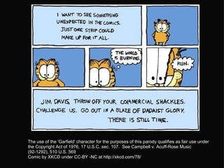   The use of the 'Garfield' character for the purposes of this parody qualifies as fair use under the Copyright Act of 1976, 17 U.S.C. sec. 107.  See Campbell v. Acuff-Rose Music (92-1292), 510 U.S. 569  Comic by XKCD under CC-BY -NC at http://xkcd.com/78/  