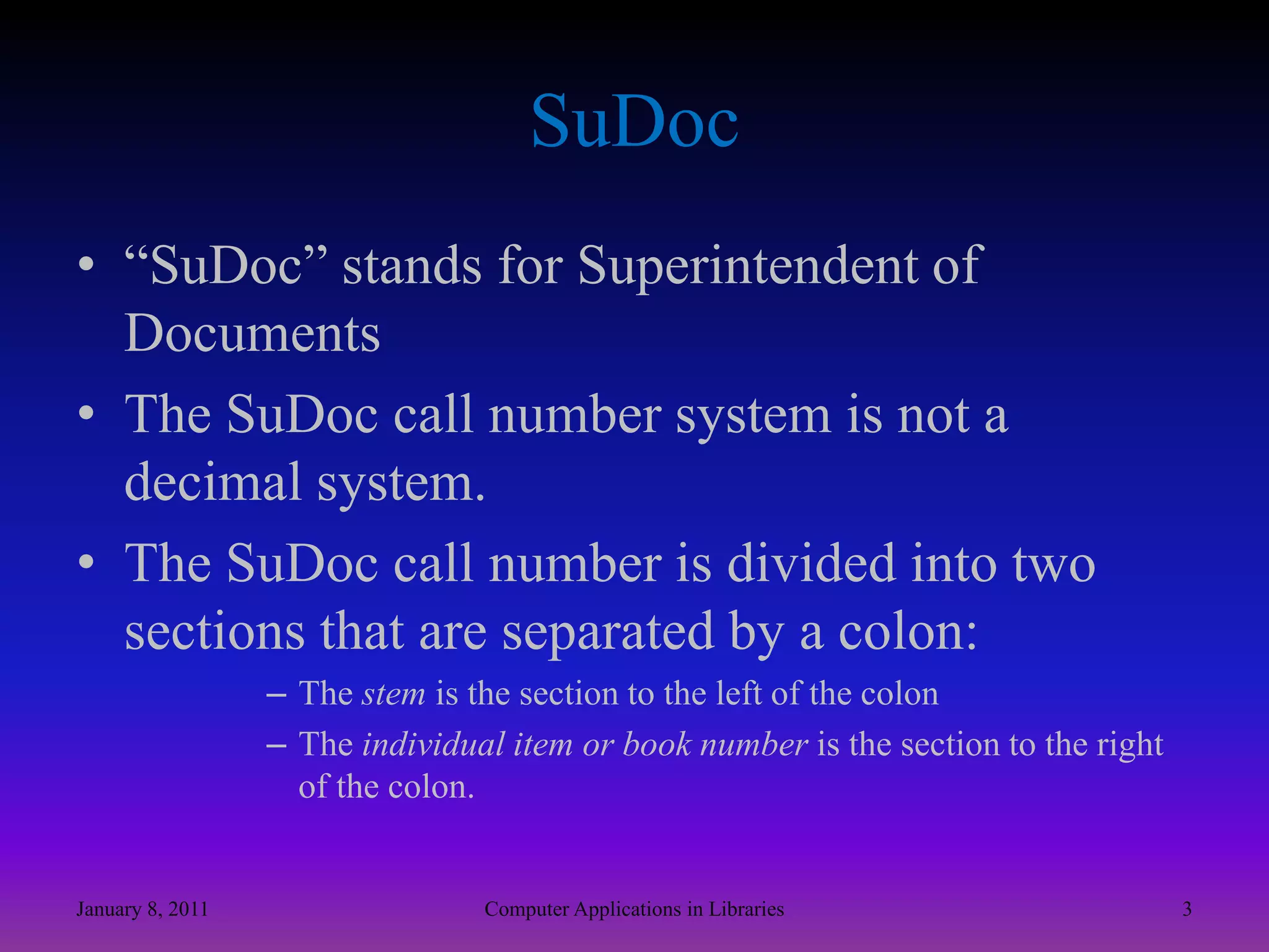 SuDoc“SuDoc” stands for Superintendent of DocumentsThe SuDoc call number system is not a decimal system.The SuDoc call number is divided into two sections that are separated by a colon:The stem is the section to the left of the colonThe individual item or book number is the section to the right of the colon.January 8, 20113Computer Applications in Libraries