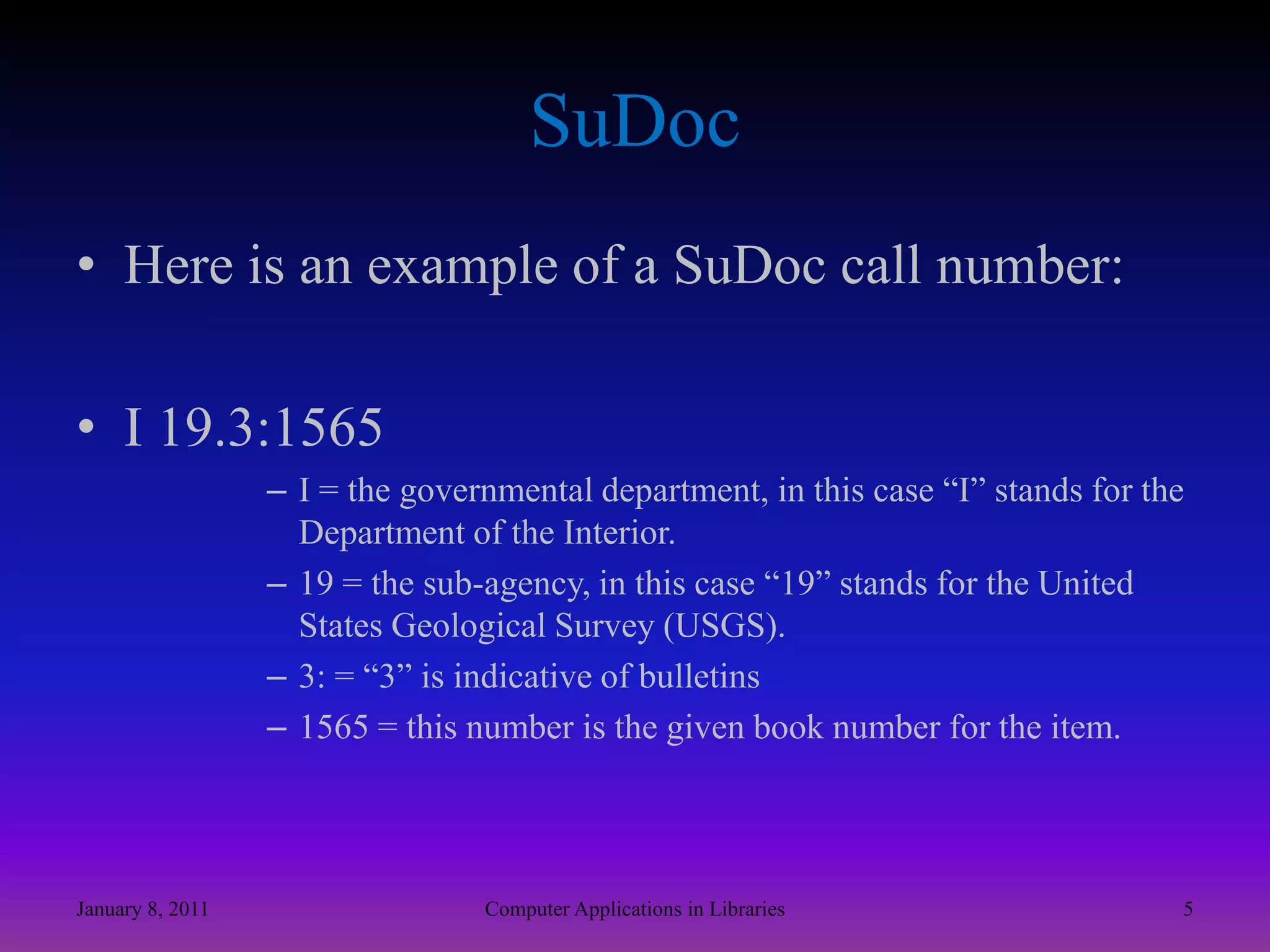 SuDocHere is an example of a SuDoc call number:I 19.3:1565I = the governmental department, in this case “I” stands for the Department of the Interior.19 = the sub-agency, in this case “19” stands for the United States Geological Survey (USGS).3: = “3” is indicative of bulletins1565 = this number is the given book number for the item. January 8, 20115Computer Applications in Libraries