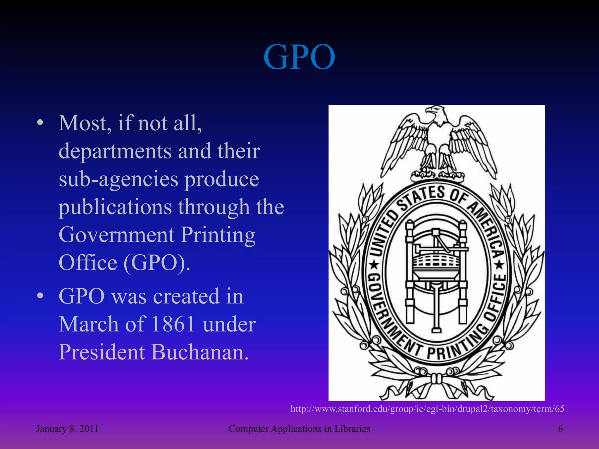 GPOMost, if not all, departments and their sub-agencies produce publications through the Government Printing Office (GPO). GPO was created in March of 1861 under President Buchanan.http://www.stanford.edu/group/ic/cgi-bin/drupal2/taxonomy/term/65January 8, 20116Computer Applications in Libraries