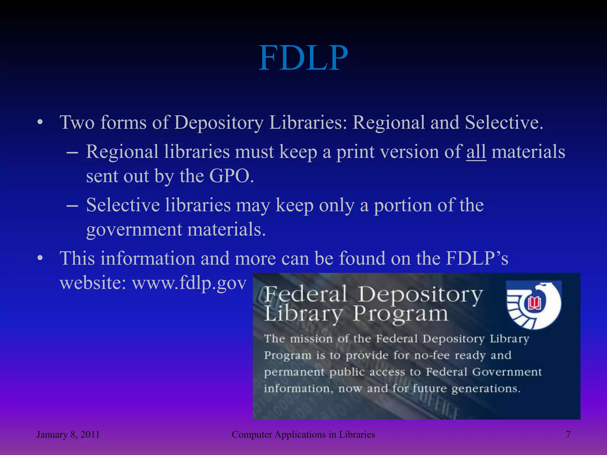 FDLPTwo forms of Depository Libraries: Regional and Selective. Regional libraries must keep a print version of all materials sent out by the GPO. Selective libraries may keep only a portion of the government materials.This information and more can be found on the FDLP’s website: www.fdlp.govJanuary 8, 20117Computer Applications in Libraries