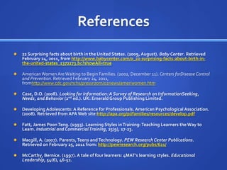 References
   22 Surprising facts about birth in the United States. (2009, August). Baby Center. Retrieved
    February 24, 2011, from http://www.babycenter.com/0_22-surprising-facts-about-birth-in-
    the-united-states_1372273.bc?showAll=true

   American Women Are Waiting to Begin Families. (2002, December 11). Centers forDisease Control
    and Prevention. Retrieved February 24, 2011,
    fromhttp://www.cdc.gov/nchs/pressroom/02news/ameriwomen.htm

   Case, D.O. (2008). Looking for Information: A Survey of Research on InformationSeeking,
    Needs, and Behavior (2nd ed.). UK: Emerald Group Publishing Limited.

   Developing Adolescents: A Reference for Professionals. American Psychological Association.
    (2008). Retrieved from APA Web site:http://apa.org/pi/families/resources/develop.pdf

   Fatt, James Poon Teng. (1993). Learning Styles in Training: Teaching Learners the Way to
    Learn. Industrial and Commercial Training, 25(9), 17-23.

   Macgill, A. (2007). Parents, Teens and Technology. PEW Research Center Publications.
    Retrieved on February 25, 2011 from: http://pewresearch.org/pubs/621/

   McCarthy, Bernice. (1997). A tale of four learners: 4MAT’s learning styles. Educational
    Leadership, 54(6), 46-52.
 