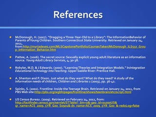 References
   McDonough, H. (2007). “Dragging a Three-Year-Old to a Library”: The InformationBehavior of
    Parents of Young Children. Southern Connecticut State University. Retrieved on January 24,
    2011,
    from:http://myriadeyes.com/MLSCapstonePortfolio/CoursesTaken/McDonough_ILS537_Grou
    p_Information_Behavior.htm

   Pattee, A. (2006). The secret source: Sexually explicit young adult literature as an information
    source. Young Adult Library Services, 4, 30-38.

   Robyler, M.D. & J Edwards. (2000). “Learning Theories and Integration Models.” InIntegration
    Educational Technology into Teaching. Upper Saddle River: Prentice Hall.

   A. Shanton and P. Dixon. Just what do they want? What do they need? A study of the
    information needs of children, Children and Libraries 1 (2003), pp. 36-42.

   Spinks, S. (2002). Frontline: Inside the Teenage Brain. Retrieved on January 24, 2011, from
    PBS Web site:http://pbs.org/wgbh/pages/frontline/shows/teenbrain/etc/script.html

   US Census Bureau. (2009). Retrieved on February 24, 2011, from:
    http://factfinder.census.gov/servlet/STTable?_bm=y&-geo_id=01000US&
    qr_name=ACS_2009_5YR_G00_S0901&-ds_name=ACS_2009_5YR_G00_&-redoLog=false
 