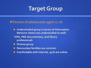 Target Group

Parents of adolescents aged 12-18

   Understudied group in terms of Information
    Behavior (teens are understudied as well)
  *APA, PBS documentary, and library
    professionals
   Diverse group
   Nonnuclear families are common
   Comfortable with Internet. 94% are online.
 