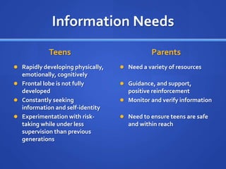 Information Needs
            Teens                             Parents
 Rapidly developing physically,    Need a variety of resources
  emotionally, cognitively
 Frontal lobe is not fully         Guidance, and support,
  developed                          positive reinforcement
 Constantly seeking                Monitor and verify information
  information and self-identity
 Experimentation with risk-        Need to ensure teens are safe
  taking while under less             and within reach
  supervision than previous
  generations
 