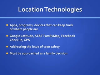 Location Technologies

 Apps, programs, devices that can keep track
  of where people are

 Google Latitude, AT&T FamilyMap, Facebook
  Check-in, GPS

 Addressing the issue of teen safety

 Must be approached as a family decision
 