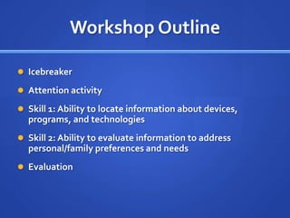 Workshop Outline

 Icebreaker

 Attention activity

 Skill 1: Ability to locate information about devices,
  programs, and technologies
 Skill 2: Ability to evaluate information to address
  personal/family preferences and needs
 Evaluation
 
