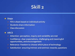 Skill 2

 Steps
   Fill in sheet based on individual activity
   Students share information
   Class discussion

 ARCS
   Attention- perception, inquiry and variability are met
   Confidence- clear expectations, challenging and meaningful
    opportunities, and encouragement
   Relevance- freedom to choose which piece of technology
   Satisfaction- ensuring intrinsic and extrinsic rewards; questions
 