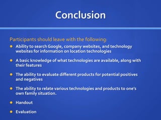 Conclusion

Participants should leave with the following:
 Ability to search Google, company websites, and technology
   websites for information on location technologies

 A basic knowledge of what technologies are available, along with
   their features

 The ability to evaluate different products for potential positives
   and negatives

 The ability to relate various technologies and products to one’s
   own family situation.

 Handout

 Evaluation
 