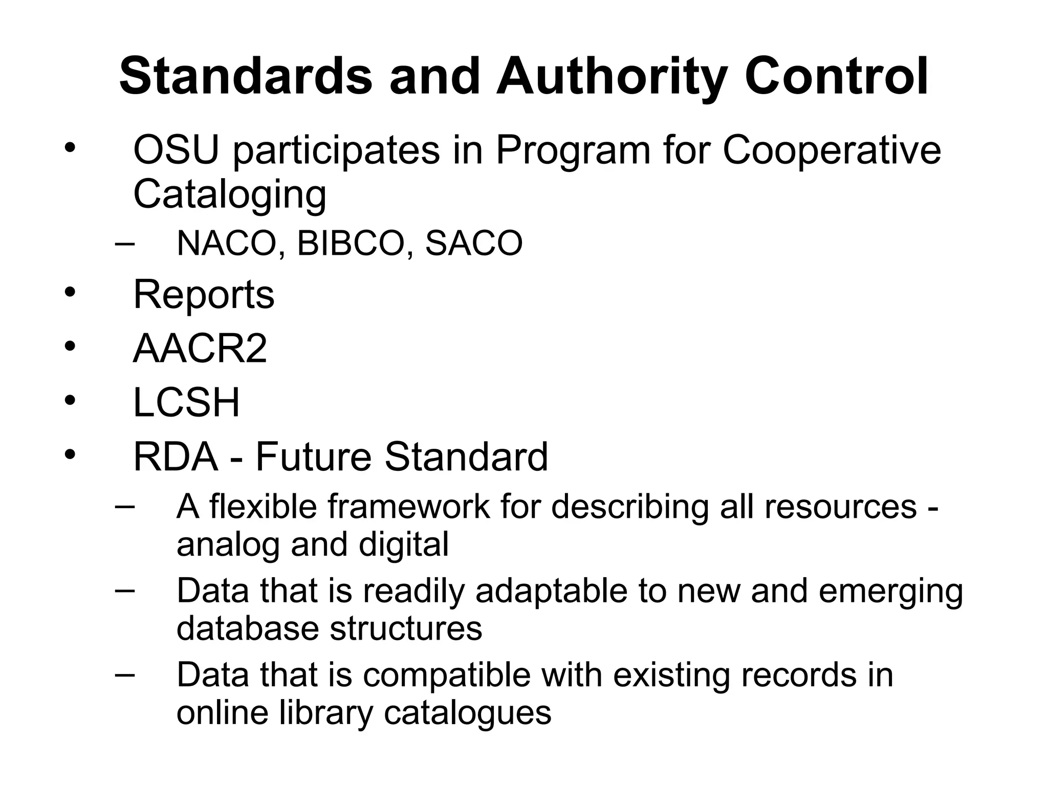 Standards and Authority Control OSU participates in Program for Cooperative Cataloging NACO, BIBCO, SACO Reports AACR2 LCSH  RDA - Future Standard A flexible framework for describing all resources - analog and digital Data that is readily adaptable to new and emerging database structures Data that is compatible with existing records in online library catalogues 