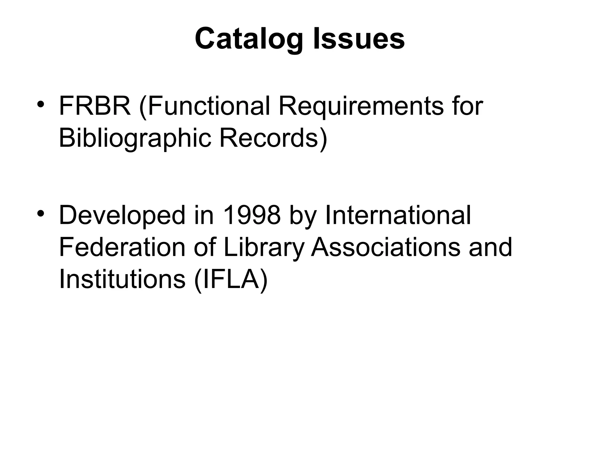 Catalog Issues FRBR (Functional Requirements for Bibliographic Records) Developed in 1998 by International Federation of Library Associations and Institutions (IFLA) 
