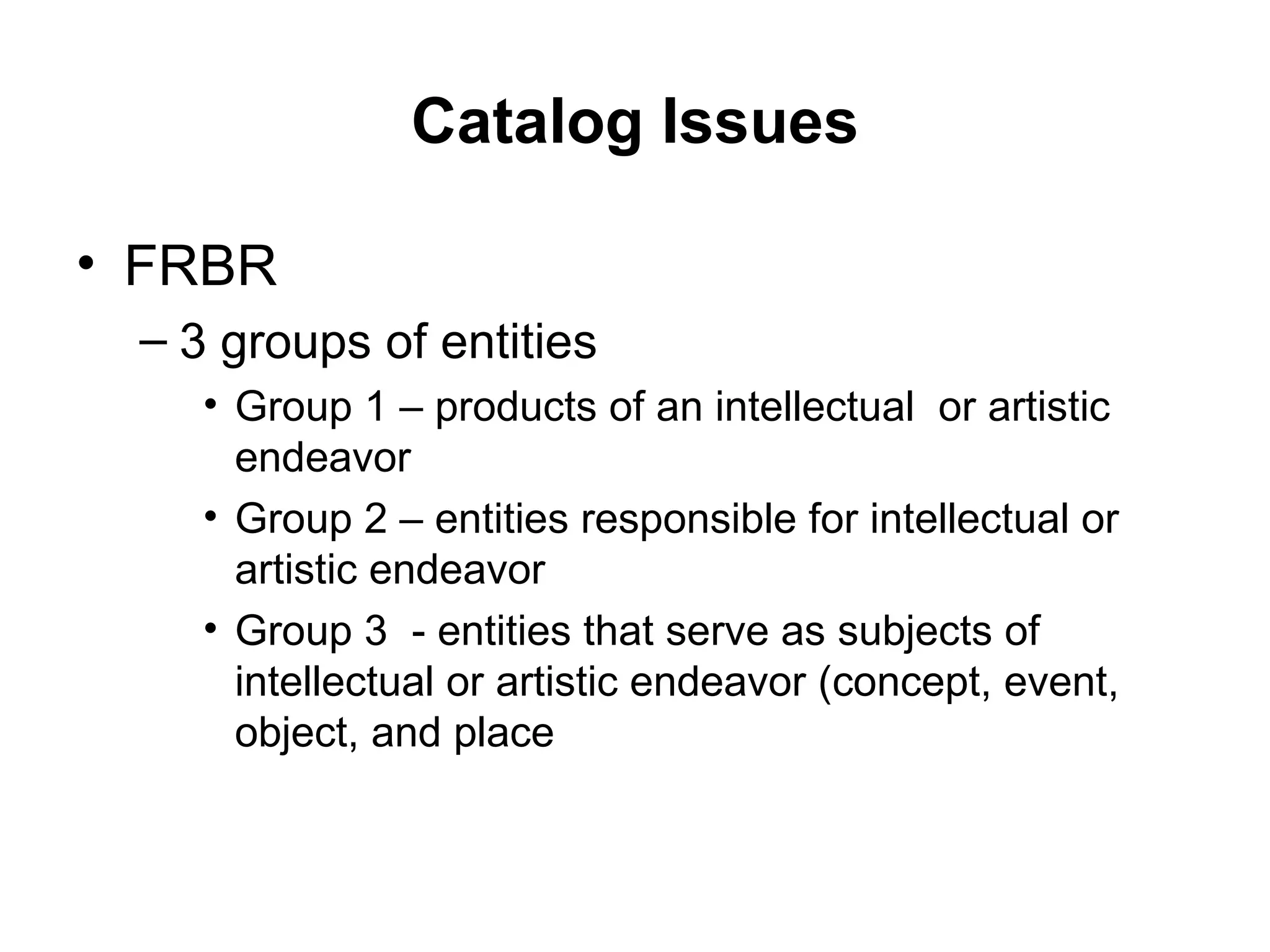 Catalog Issues FRBR  3 groups of entities Group 1 – products of an intellectual  or artistic endeavor Group 2 – entities responsible for intellectual or artistic endeavor Group 3  - entities that serve as subjects of intellectual or artistic endeavor (concept, event, object, and place 